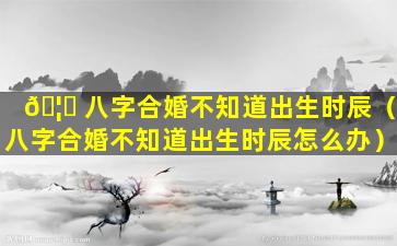 🦉 八字合婚不知道出生时辰（八字合婚不知道出生时辰怎么办）